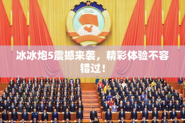 冰冰炮5震撼来袭，精彩体验不容错过！