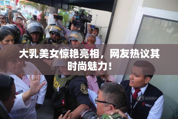 大乳美女惊艳亮相，网友热议其时尚魅力！