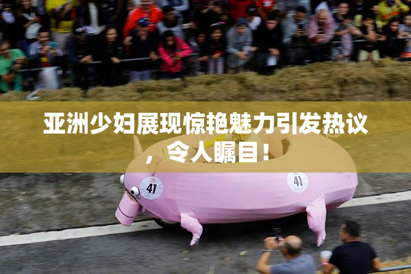 亚洲少妇展现惊艳魅力引发热议，令人瞩目！