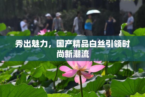 秀出魅力，国产精品白丝引领时尚新潮流