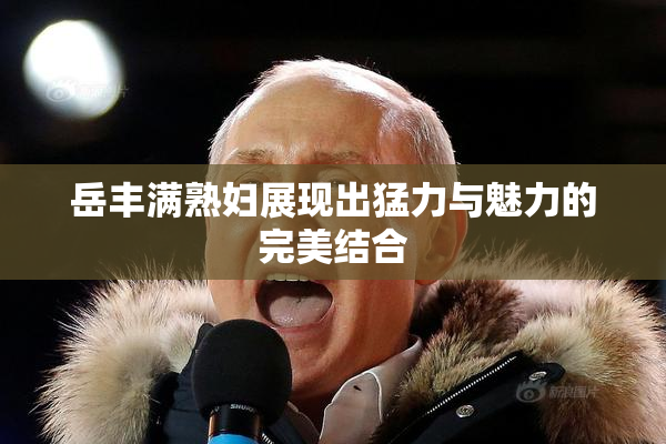 岳丰满熟妇展现出猛力与魅力的完美结合