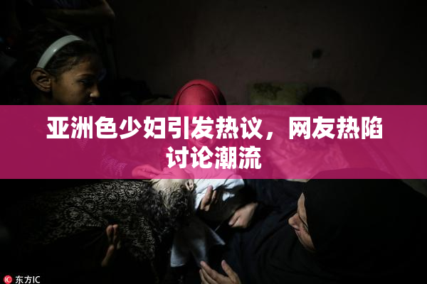亚洲色少妇引发热议，网友热陷讨论潮流