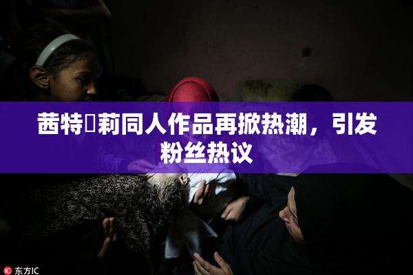 茜特菈莉同人作品再掀热潮，引发粉丝热议