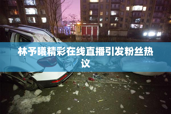 林予曦精彩在线直播引发粉丝热议