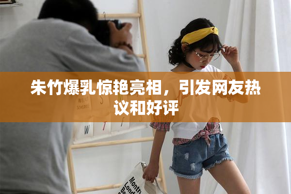 朱竹爆乳惊艳亮相，引发网友热议和好评