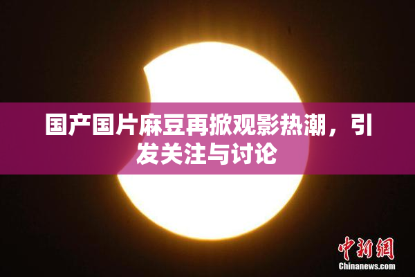 国产国片麻豆再掀观影热潮，引发关注与讨论