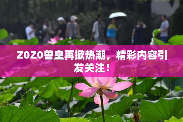 Z0Z0兽皇再掀热潮，精彩内容引发关注！