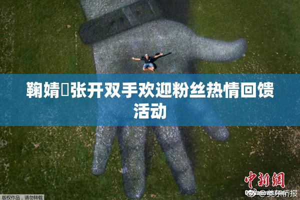 鞠婧祎张开双手欢迎粉丝热情回馈活动