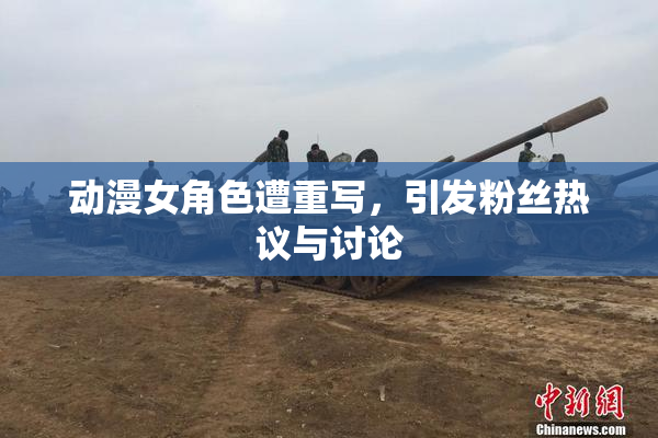 动漫女角色遭重写，引发粉丝热议与讨论