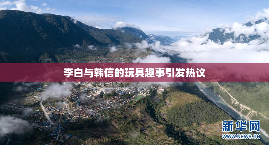 李白与韩信的玩具趣事引发热议