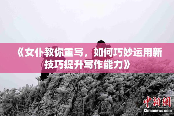 《女仆教你重写，如何巧妙运用新技巧提升写作能力》