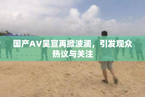 国产AV吴宣再掀波澜，引发观众热议与关注