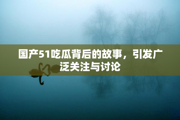国产51吃瓜背后的故事，引发广泛关注与讨论