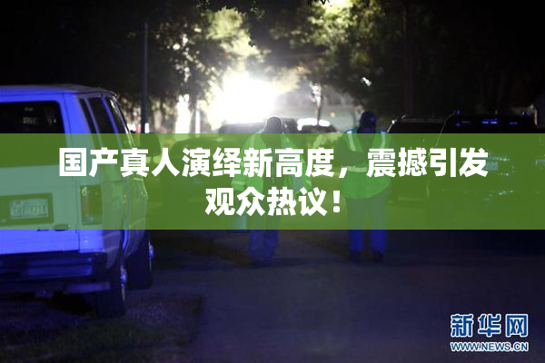 国产真人演绎新高度，震撼引发观众热议！