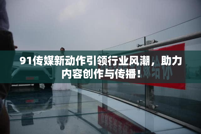 91传媒新动作引领行业风潮，助力内容创作与传播！