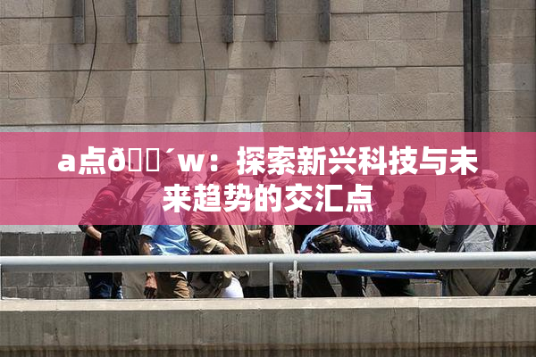 a点🔴w：探索新兴科技与未来趋势的交汇点
