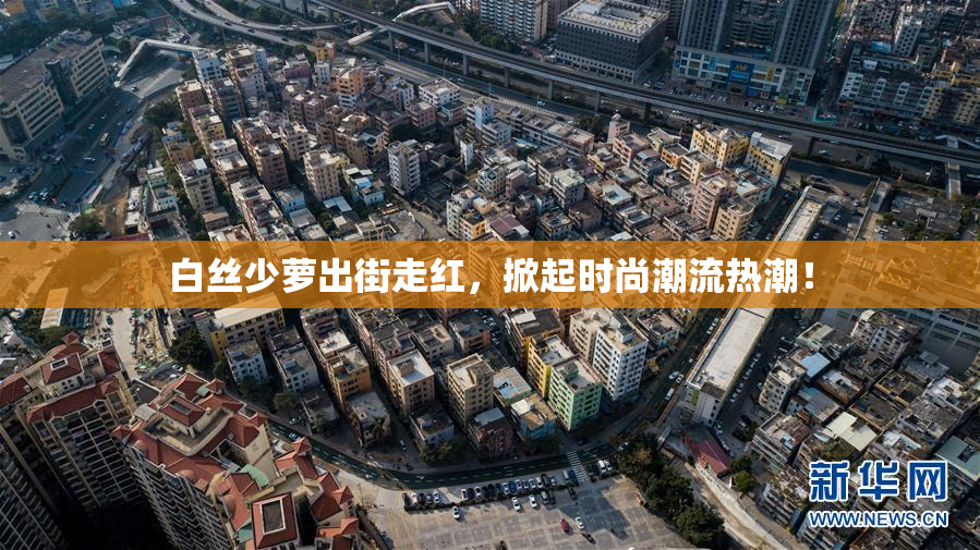 白丝少萝出街走红，掀起时尚潮流热潮！
