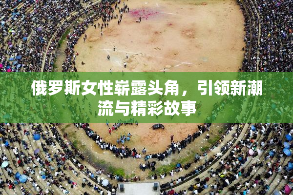 俄罗斯女性崭露头角，引领新潮流与精彩故事