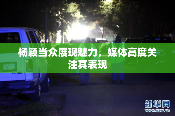 杨颖当众展现魅力，媒体高度关注其表现