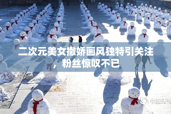 二次元美女撒娇画风独特引关注，粉丝惊叹不已