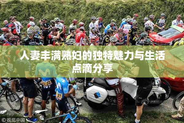 人妻丰满熟妇的独特魅力与生活点滴分享