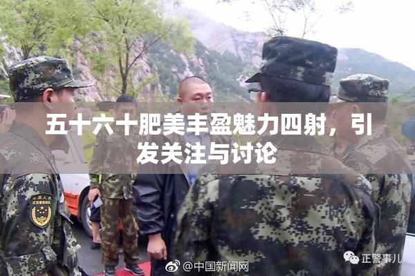 五十六十肥美丰盈魅力四射，引发关注与讨论