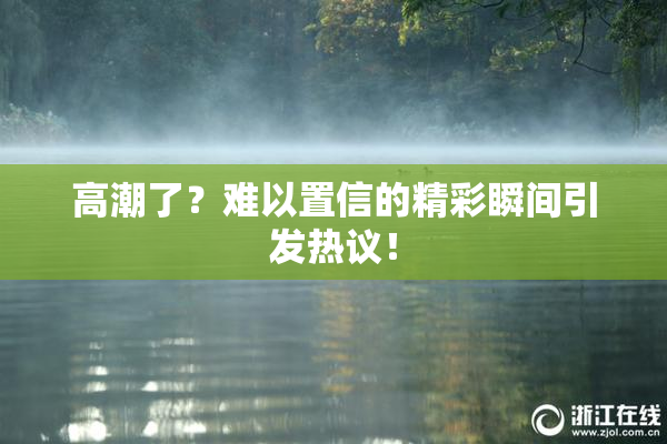 高潮了？难以置信的精彩瞬间引发热议！