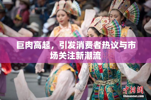 巨肉高起，引发消费者热议与市场关注新潮流