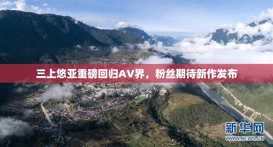 三上悠亚重磅回归AV界，粉丝期待新作发布