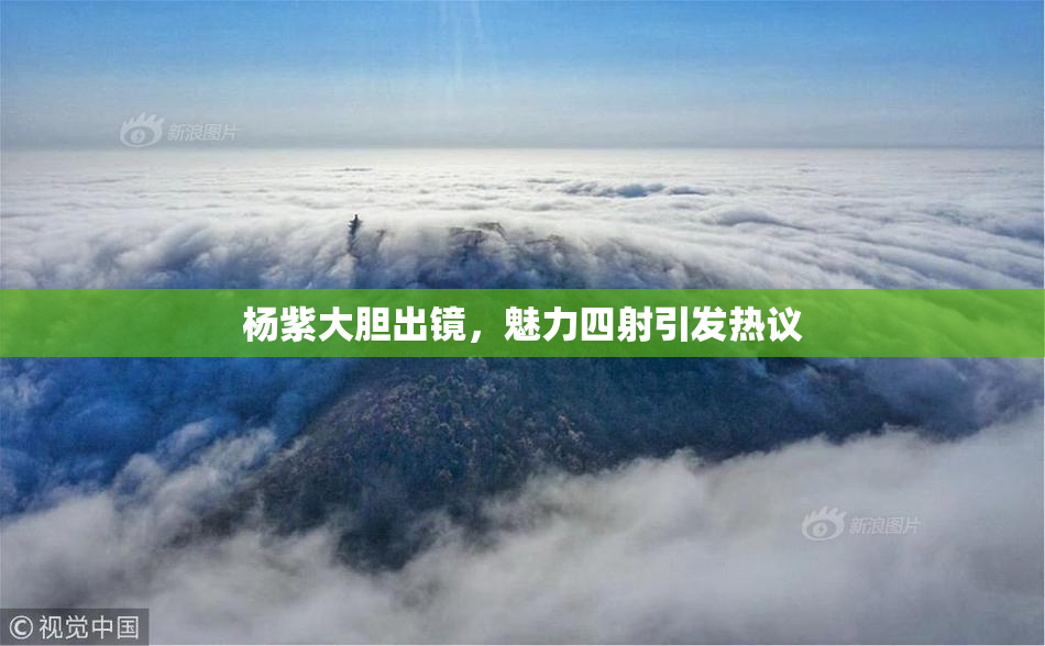 杨紫大胆出镜，魅力四射引发热议