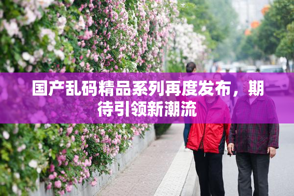国产乱码精品系列再度发布，期待引领新潮流