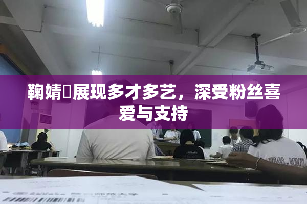 鞠婧祎展现多才多艺，深受粉丝喜爱与支持