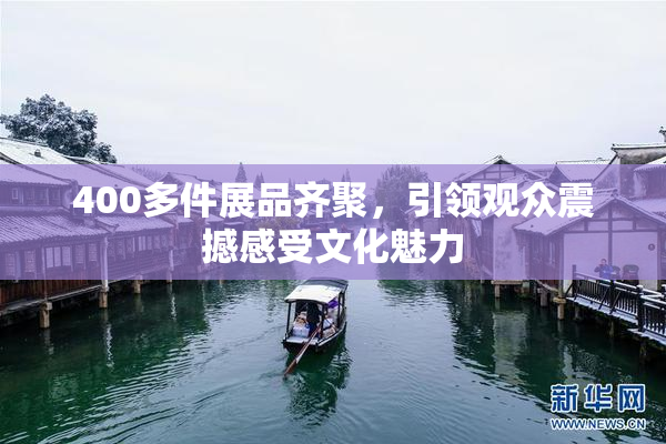 400多件展品齐聚，引领观众震撼感受文化魅力