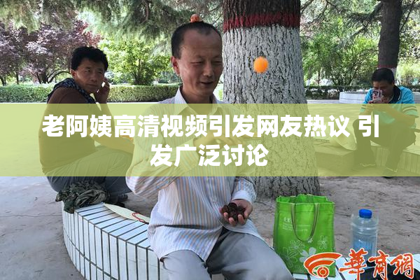 老阿姨高清视频引发网友热议 引发广泛讨论