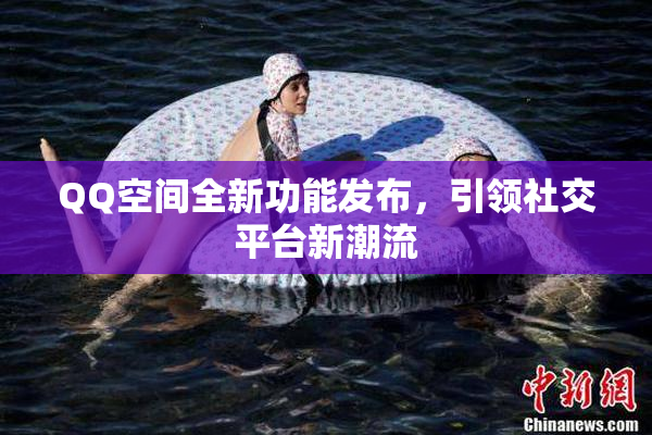 QQ空间全新功能发布，引领社交平台新潮流