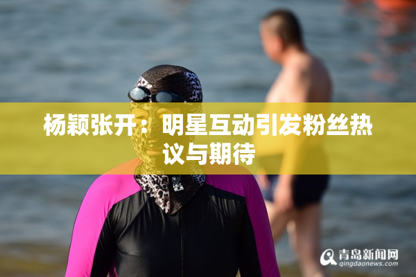 杨颖张开：明星互动引发粉丝热议与期待