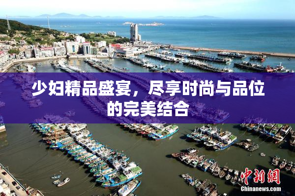 少妇精品盛宴，尽享时尚与品位的完美结合