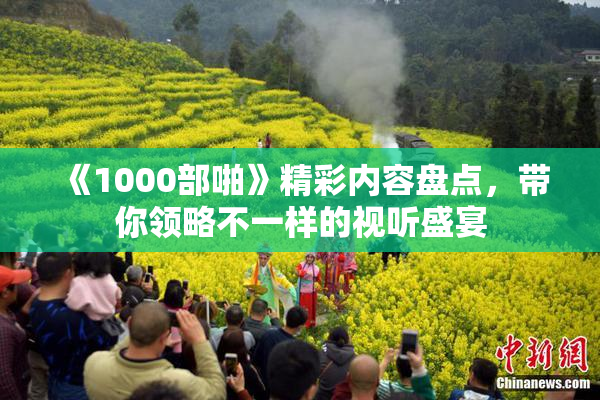 《1000部啪》精彩内容盘点，带你领略不一样的视听盛宴