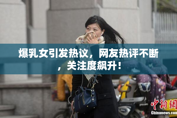 爆乳女引发热议，网友热评不断，关注度飙升！