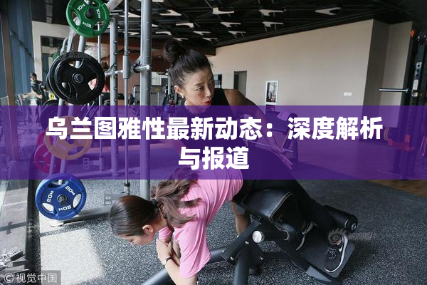 乌兰图雅性最新动态：深度解析与报道