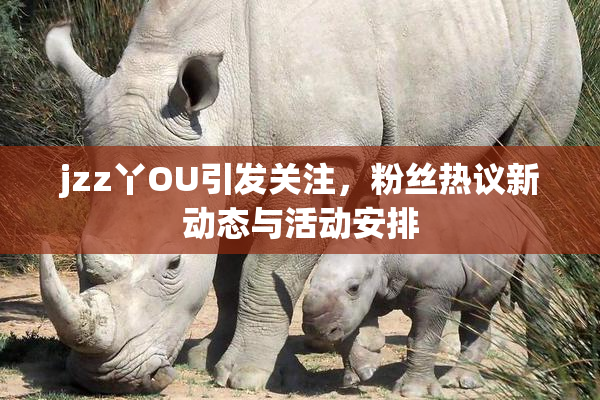 jzz丫OU引发关注，粉丝热议新动态与活动安排