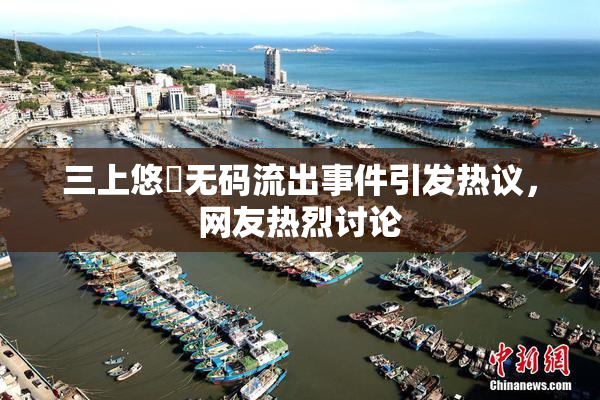 三上悠亜无码流出事件引发热议，网友热烈讨论