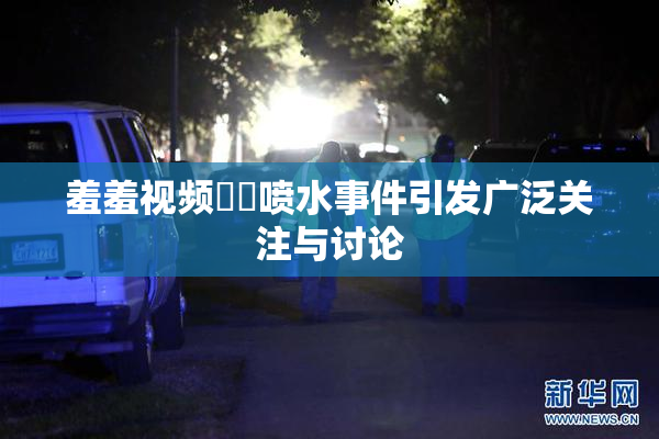 羞羞视频❌‌喷水事件引发广泛关注与讨论