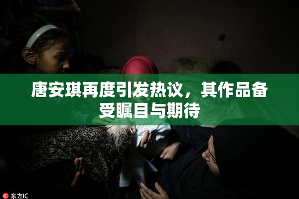 唐安琪再度引发热议，其作品备受瞩目与期待