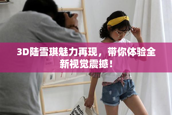 3D陆雪琪魅力再现，带你体验全新视觉震撼！