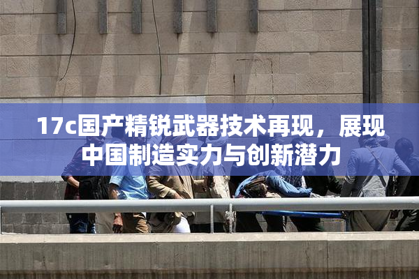 17c国产精锐武器技术再现，展现中国制造实力与创新潜力