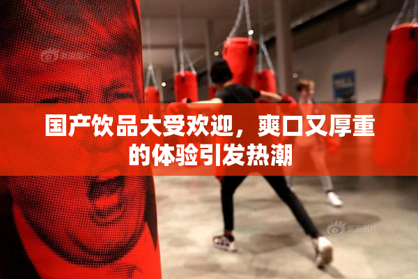 国产饮品大受欢迎，爽口又厚重的体验引发热潮