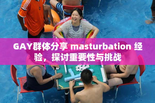 GAY群体分享 masturbation 经验，探讨重要性与挑战