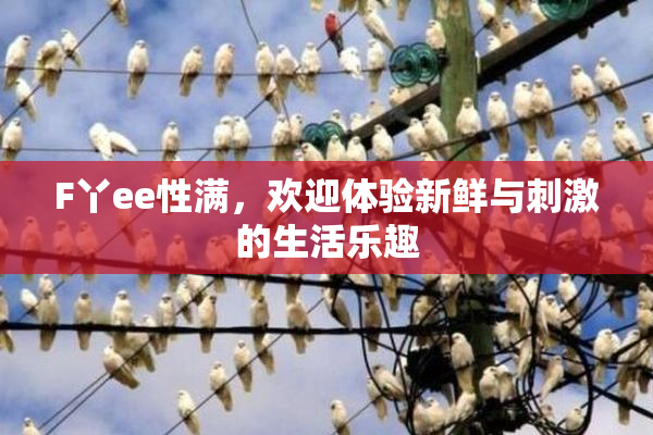 F丫ee性满，欢迎体验新鲜与刺激的生活乐趣