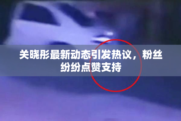 关晓彤最新动态引发热议，粉丝纷纷点赞支持